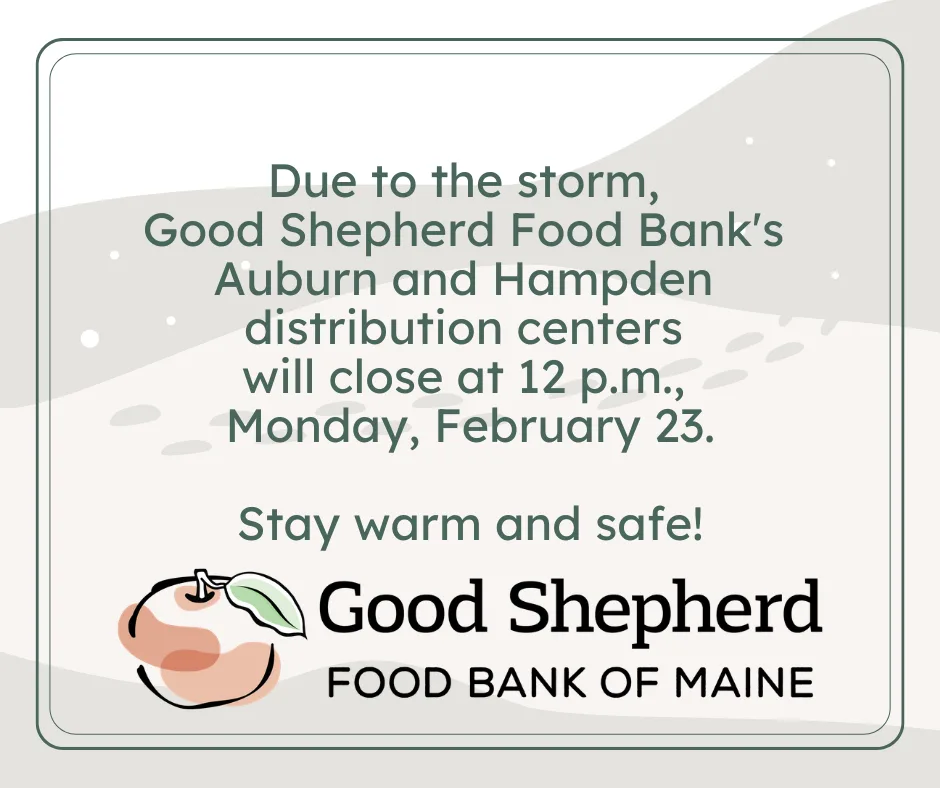 Notice from Good Shepherd Food Bank of Maine: Auburn and Hampden centers close at 12 p.m. on Feb. 23 due to a storm. Stay warm and safe! with peach logo.